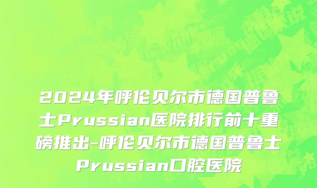2024年呼伦贝尔市德国普鲁士Prussian医院排行前十重磅推出-呼伦贝尔市德国普鲁士Prussian口腔医院