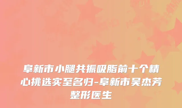 阜新市小腿共振吸脂前十个精心挑选实至名归-阜新市吴杰芳整形医生