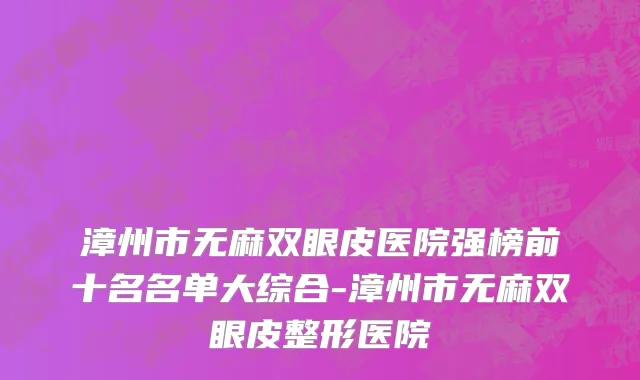 漳州市无麻双眼皮医院强榜前十名名单大综合-漳州市无麻双眼皮整形医院