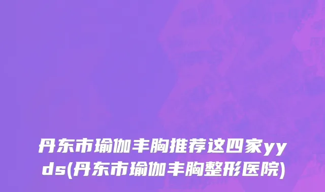 丹东市瑜伽丰胸推荐这四家yyds(丹东市瑜伽丰胸整形医院)