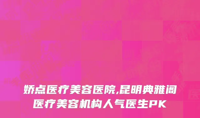 娇点医疗美容医院,昆明典雅阁医疗美容机构人气医生PK