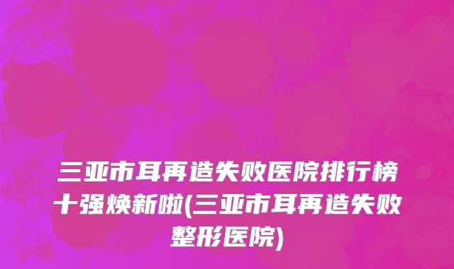 三亚市耳再造失败医院排行榜十强焕新啦(三亚市耳再造失败整形医院)
