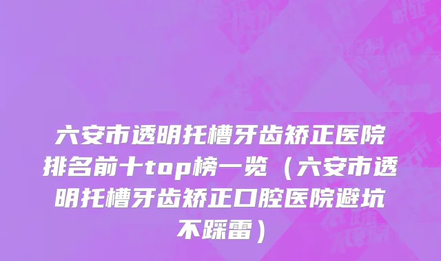 六安市透明托槽牙齿矫正医院排名前十top榜一览（六安市透明托槽牙齿矫正口腔医院避坑不踩雷）