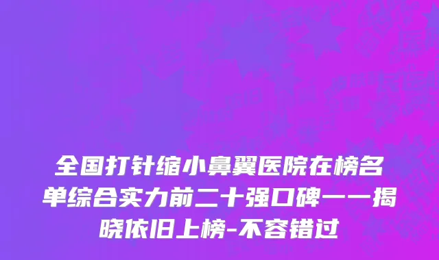 全国打针缩小鼻翼医院在榜名单综合实力前二十强口碑一一揭晓依旧上榜-不容错过