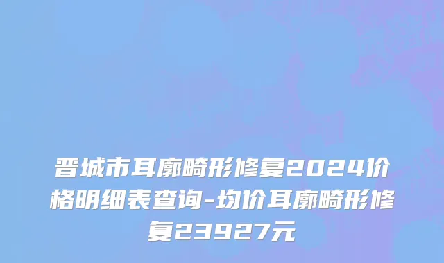 晋城市耳廓畸形修复2024价格明细表查询-均价耳廓畸形修复23927元