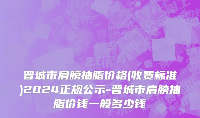 晋城市肩膀抽脂价格(收费标准)2024正规公示-晋城市肩膀抽脂价钱一般多少钱