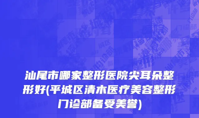 汕尾市哪家整形医院尖耳朵整形好(平城区清木医疗美容整形门诊部备受美誉)