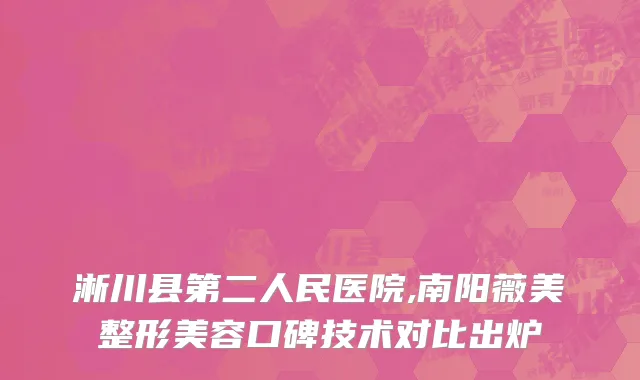 淅川县第二人民医院,南阳薇美整形美容口碑技术对比出炉