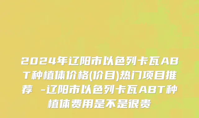 2024年辽阳市以色列卡瓦ABT种植体价格(价目)热门项目推荐 -辽阳市以色列卡瓦ABT种植体费用是不是很贵