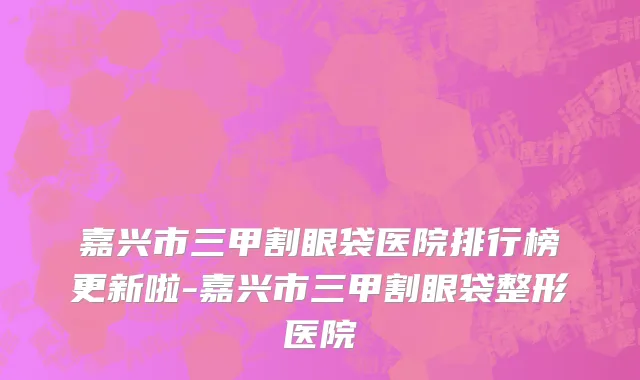 嘉兴市三甲割眼袋医院排行榜更新啦-嘉兴市三甲割眼袋整形医院