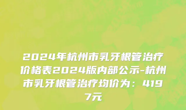 2024年杭州市乳牙根管治疗价格表2024版内部公示-杭州市乳牙根管治疗均价为：4197元