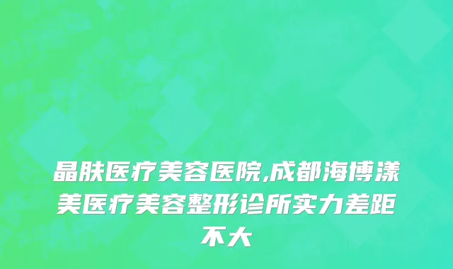 晶肤医疗美容医院,成都海博漾美医疗美容整形诊所实力差距不大