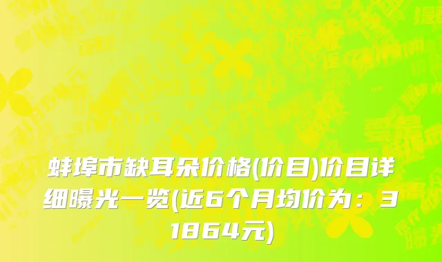 蚌埠市缺耳朵价格(价目)价目详细曝光一览(近6个月均价为：31864元)