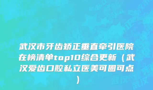 武汉市牙齿矫正垂直牵引医院在榜清单top10综合更新（武汉爱齿口腔私立医美可圈可点）