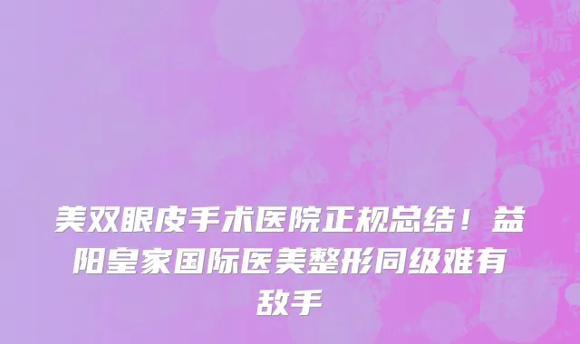 美双眼皮手术医院正规总结！益阳皇家国际医美整形同级难有敌手