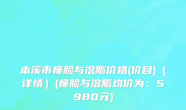 本溪市瘦脸与溶脂价格(价目)（详情）(瘦脸与溶脂均价为：5980元)