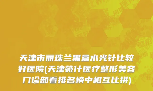 天津市丽珠兰黑盒水光针比较好医院(天津薇什医疗整形美容门诊部看排名榜中相互比拼)