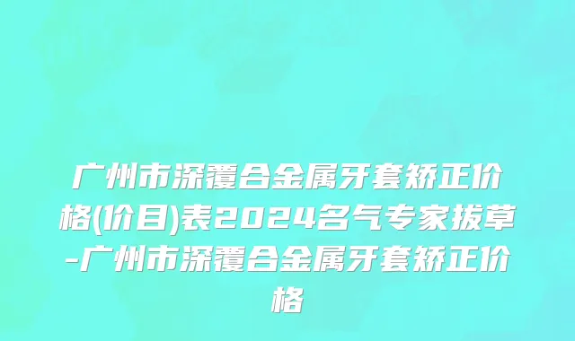 广州市深覆合金属牙套矫正价格(价目)表2024名气专家拔草-广州市深覆合金属牙套矫正价格