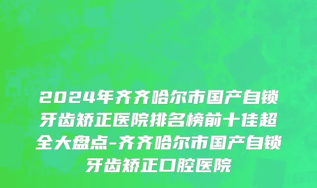 2024年齐齐哈尔市国产自锁牙齿矫正医院排名榜前十佳超全大盘点-齐齐哈尔市国产自锁牙齿矫正口腔医院