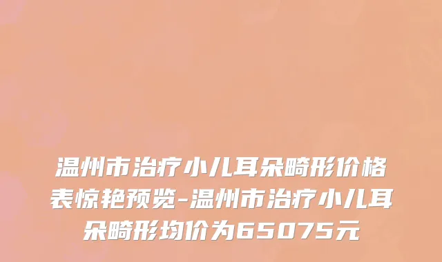 温州市治疗小儿耳朵畸形价格表惊艳预览-温州市治疗小儿耳朵畸形均价为65075元
