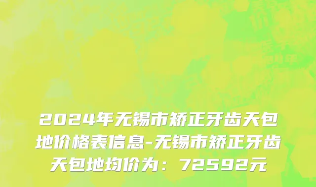 2024年无锡市矫正牙齿天包地价格表信息-无锡市矫正牙齿天包地均价为：72592元