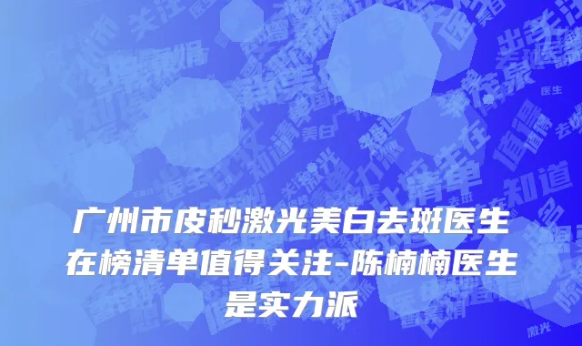 广州市皮秒激光美白去斑医生在榜清单值得关注-陈楠楠医生是实力派