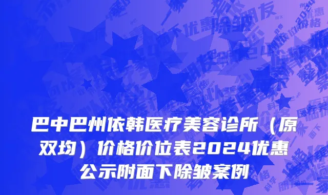 巴中巴州依韩医疗美容诊所（原双均）价格价位表2024优惠公示附面下除皱案例