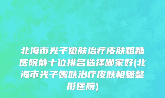 北海市光子嫩肤治疗皮肤粗糙医院前十位排名选择哪家好(北海市光子嫩肤治疗皮肤粗糙整形医院)