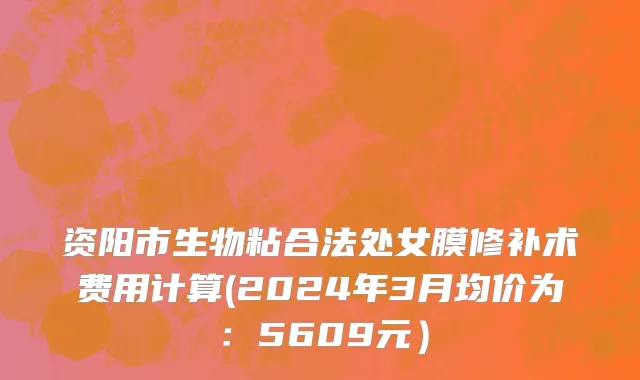 资阳市生物粘合法处女膜修补术费用计算(2024年3月均价为：5609元）
