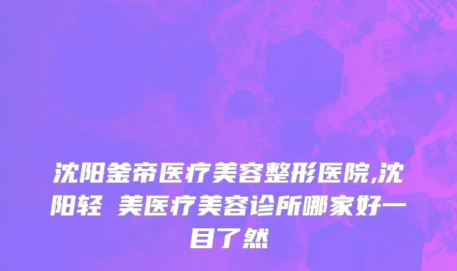沈阳釜帝医疗美容整形医院,沈阳轻醫美医疗美容诊所哪家好一目了然