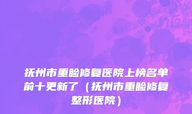 抚州市重睑修复医院上榜名单前十更新了（抚州市重睑修复整形医院）