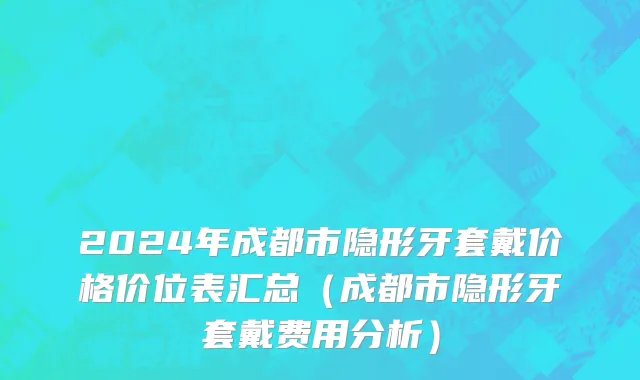 2024年成都市隐形牙套戴价格价位表汇总（成都市隐形牙套戴费用分析）