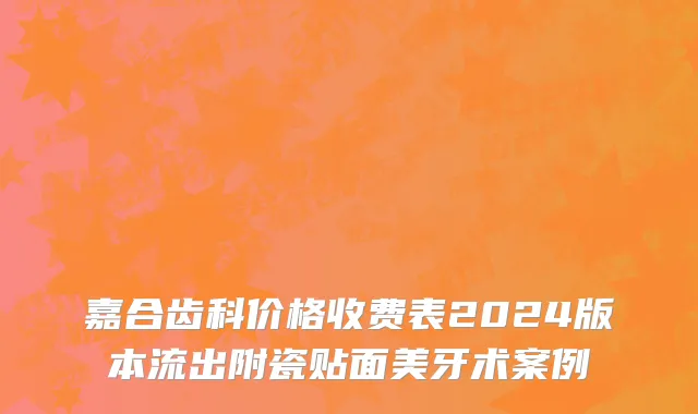 嘉合齿科价格收费表2024版本流出附瓷贴面美牙术案例