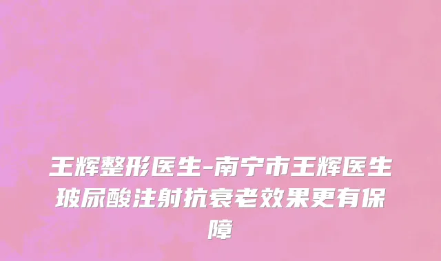 王辉整形医生-南宁市王辉医生玻尿酸注射抗衰老效果更有保障