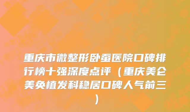 重庆市微整形卧蚕医院口碑排行榜十强深度点评（重庆美仑美奂植发科稳居口碑人气前三）