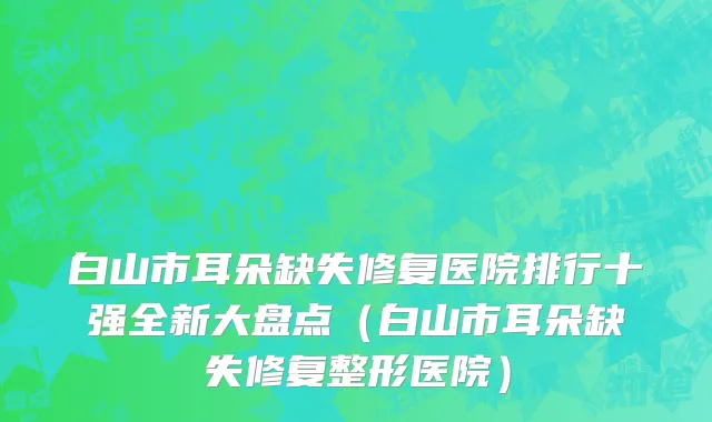 白山市耳朵缺失修复医院排行十强全新大盘点（白山市耳朵缺失修复整形医院）