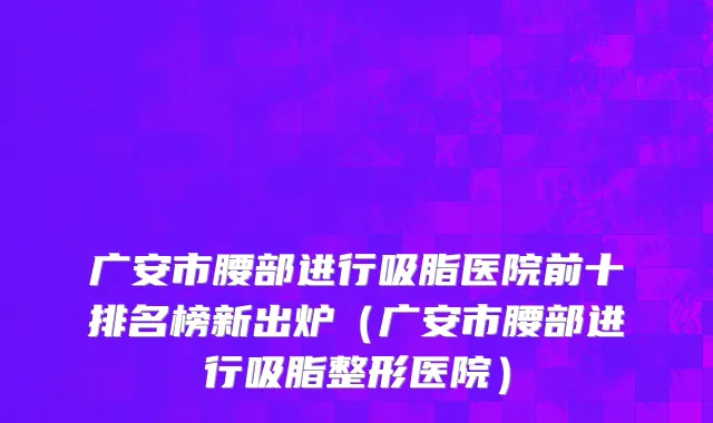 广安市腰部进行吸脂医院前十排名榜新出炉（广安市腰部进行吸脂整形医院）