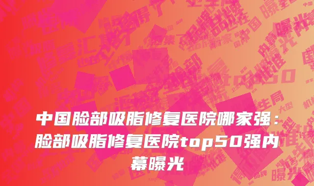 中国脸部吸脂修复医院哪家强：脸部吸脂修复医院top50强内幕曝光