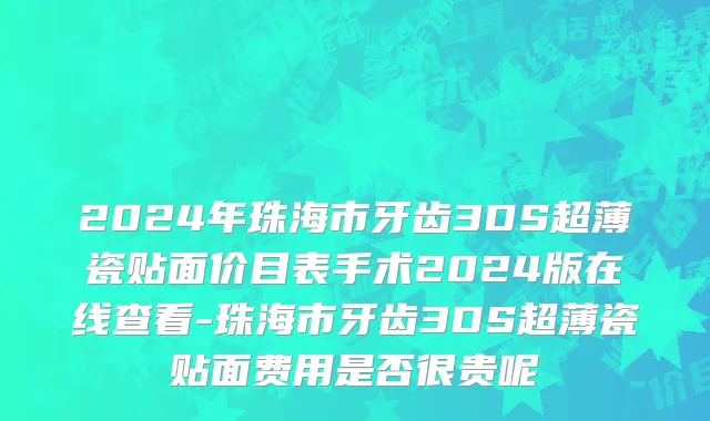 2024年珠海市牙齿3DS超薄瓷贴面价目表手术2024版在线查看-珠海市牙齿3DS超薄瓷贴面费用是否很贵呢
