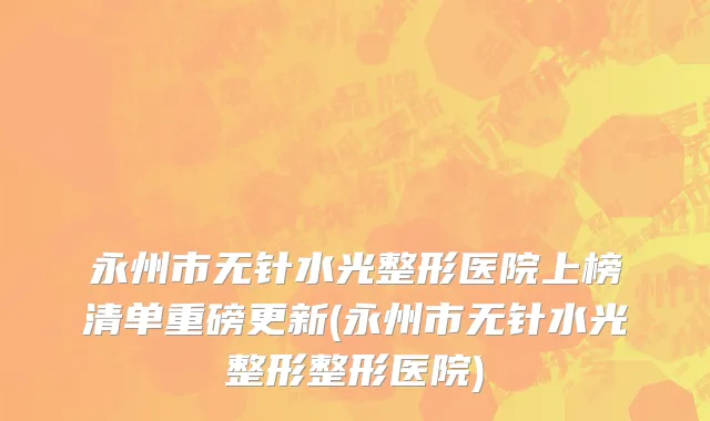 永州市无针水光整形医院上榜清单重磅更新(永州市无针水光整形整形医院)