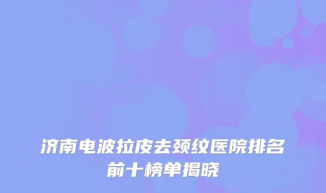 济南电波拉皮去颈纹医院排名前十榜单揭晓