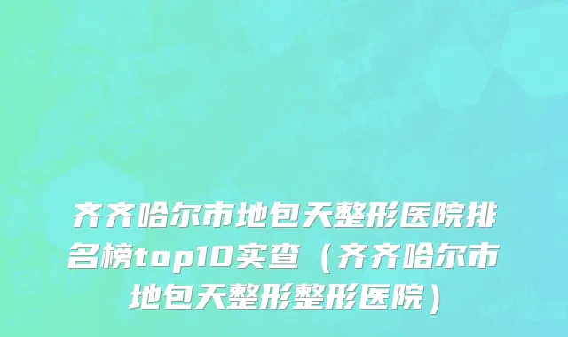 齐齐哈尔市地包天整形医院排名榜top10实查（齐齐哈尔市地包天整形整形医院）