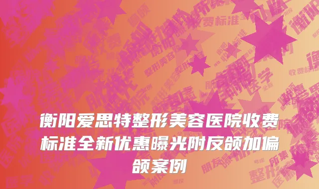 衡阳爱思特整形美容医院收费标准全新优惠曝光附反颌加偏颌案例