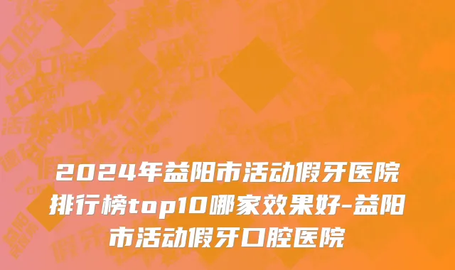2024年益阳市活动假牙医院排行榜top10哪家效果好-益阳市活动假牙口腔医院