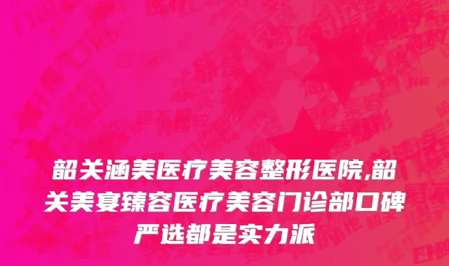 韶关涵美医疗美容整形医院,韶关美宴臻容医疗美容门诊部口碑严选都是实力派