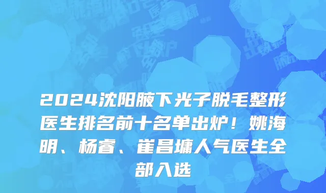 2024沈阳腋下光子脱毛整形医生排名前十名单出炉！姚海明、杨睿、崔昌墉人气医生全部入选