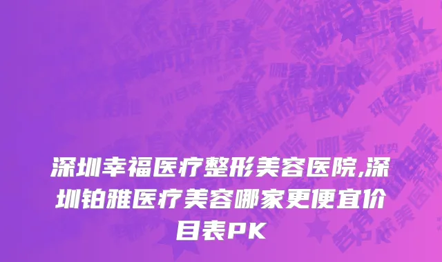 深圳幸福医疗整形美容医院,深圳铂雅医疗美容哪家更便宜价目表PK