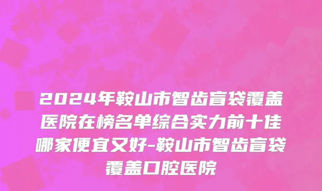 2024年鞍山市智齿盲袋覆盖医院在榜名单综合实力前十佳哪家便宜又好-鞍山市智齿盲袋覆盖口腔医院
