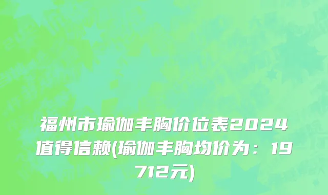 福州市瑜伽丰胸价位表2024值得信赖(瑜伽丰胸均价为：19712元)