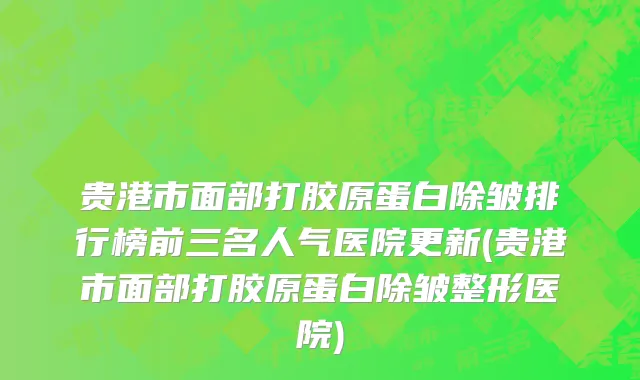 贵港市面部打胶原蛋白除皱排行榜前三名人气医院更新(贵港市面部打胶原蛋白除皱整形医院)